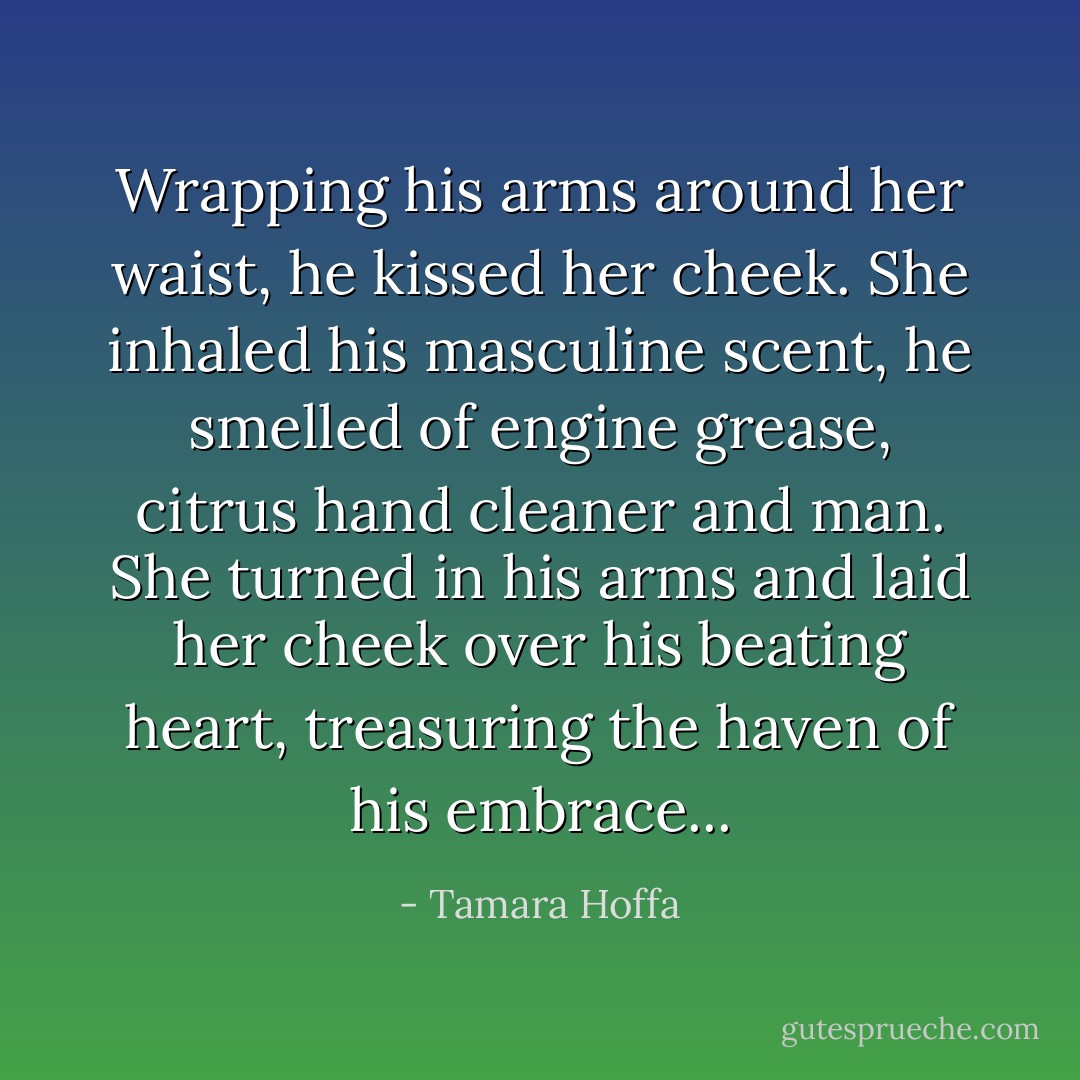 Wrapping his arms around her waist, he kissed her cheek. She inhaled his masculine scent, he smelled of engine grease, citrus hand cleaner and man. She turned in his arms and laid her cheek over his beating heart, treasuring the haven of his embrace... - Tamara Hoffa