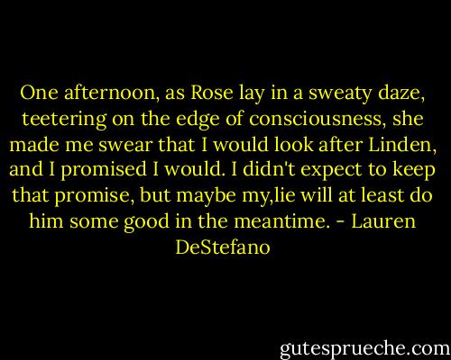 One afternoon, as Rose lay in a sweaty daze, teetering on the edge of consciousness, she made me swear that I would look after Linden, and I promised I would. I didn't expect to keep that promise, but maybe my,lie will at least do him some good in the meantime. - Lauren DeStefano
