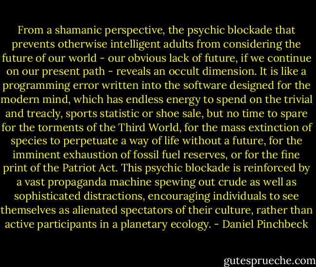 From a shamanic perspective, the psychic blockade that prevents otherwise intelligent adults from considering the future of our world - our obvious lack of future, if we continue on our present path - reveals an occult dimension. It is like a programming error written into the software designed for the modern mind, which has endless energy to spend on the trivial and treacly, sports statistic or shoe sale, but no time to spare for the torments of the Third World, for the mass extinction of species to perpetuate a way of life without a future, for the imminent exhaustion of fossil fuel reserves, or for the fine print of the Patriot Act. This psychic blockade is reinforced by a vast propaganda machine spewing out crude as well as sophisticated distractions, encouraging individuals to see themselves as alienated spectators of their culture, rather than active participants in a planetary ecology. - Daniel Pinchbeck