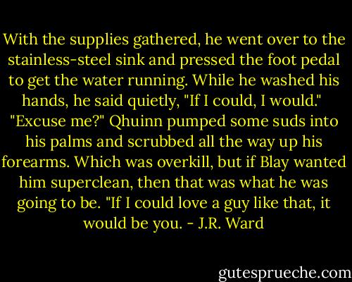 With the supplies gathered, he went over to the stainless-steel sink and pressed the foot pedal to get the water running. While he washed his hands, he said quietly, "If I could, I would." <br />"Excuse me?"<br />Qhuinn pumped some suds into his palms and scrubbed all the way up his forearms. Which was overkill, but if Blay wanted him superclean, then that was what he was going to be. "If I could love a guy like that, it would be you. - J.R. Ward
