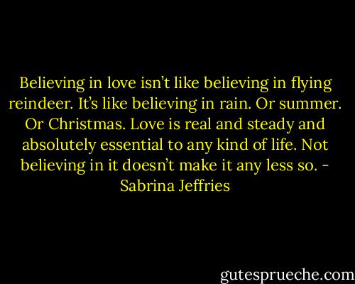 Believing in love isn’t like believing in flying reindeer. It’s like believing in rain. Or summer. Or Christmas. Love is real and steady and absolutely essential to any kind of life. Not believing in it doesn’t make it any less so. - Sabrina Jeffries