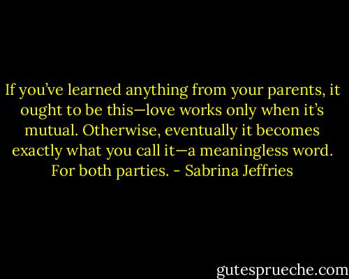 If you’ve learned anything from your parents, it ought to be this—love works only when it’s mutual. Otherwise, eventually it becomes exactly what you call it—a meaningless word. For both parties. - Sabrina Jeffries