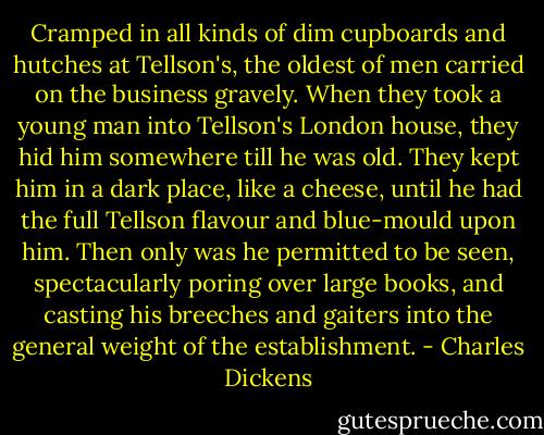 Cramped in all kinds of dim cupboards and hutches at Tellson's, the oldest of men carried on the business gravely. When they took a young man into Tellson's London house, they hid him somewhere till he was old. They kept him in a dark place, like a cheese, until he had the full Tellson flavour and blue-mould upon him. Then only was he permitted to be seen, spectacularly poring over large books, and casting his breeches and gaiters into the general weight of the establishment. - Charles Dickens