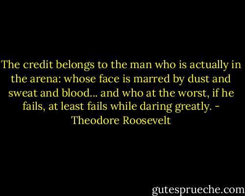 The credit belongs to the man who is actually in the arena: whose face is marred by dust and sweat and blood... and who at the worst, if he fails, at least fails while daring greatly. - Theodore Roosevelt