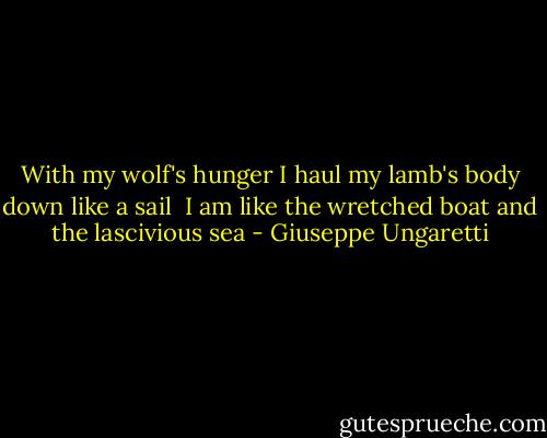 With my wolf's hunger<br />I haul my lamb's body<br />down like a sail<br /><br />I am like<br />the wretched boat<br />and the lascivious sea - Giuseppe Ungaretti