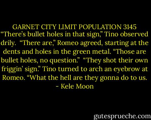 GARNET CITY LIMIT<br />POPULATION 3145<br />“There’s bullet holes in that sign,” Tino observed drily. <br />“There are,” Romeo agreed, starting at the dents and holes in the green metal. “Those are bullet holes, no question.” <br />“They shot their own friggin’ sign.” Tino turned to arch an eyebrow at Romeo. “What the hell are they gonna do to us. - Kele Moon