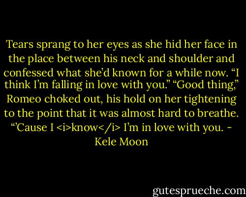 Tears sprang to her eyes as she hid her face in the place between his neck and shoulder and confessed what she’d known for a while now. “I think I’m falling in love with you.”<br />“Good thing,” Romeo choked out, his hold on her tightening to the point that it was almost hard to breathe. “’Cause I <i>know</i> I’m in love with you. - Kele Moon