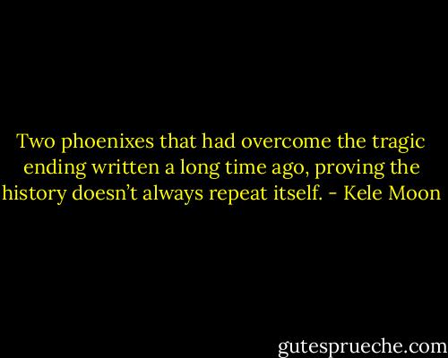 Two phoenixes that had overcome the tragic ending written a long time ago, proving the history doesn’t always repeat itself. - Kele Moon