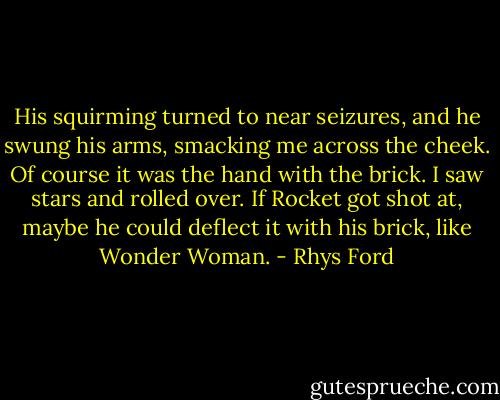 His squirming turned to near seizures, and he swung his arms, smacking me across the cheek. Of course it was the hand with the brick. I saw stars and rolled over. If Rocket got shot at, maybe he could deflect it with his brick, like Wonder Woman. - Rhys Ford
