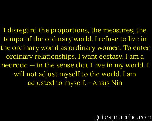 I disregard the proportions, the measures, the tempo of the ordinary world. I refuse to live in the ordinary world as ordinary women. To enter ordinary relationships. I want ecstasy. I am a neurotic — in the sense that I live in my world. I will not adjust myself to the world. I am adjusted to myself. - Anaïs Nin