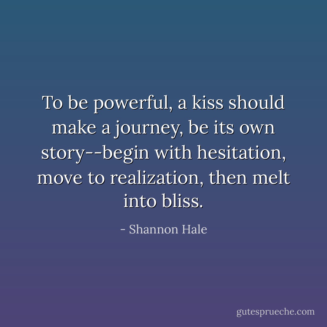 To be powerful, a kiss should make a journey, be its own story--begin with hesitation, move to realization, then melt into bliss. - Shannon Hale