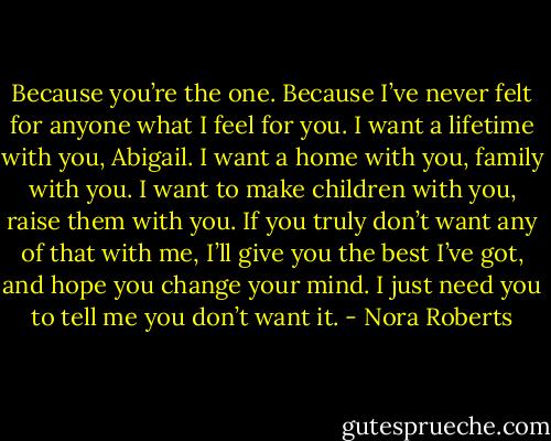 Because you’re the one. Because I’ve never felt for anyone what I feel for you. I want a lifetime with you, Abigail. I want a home with you, family with you. I want to make children with you, raise them with you. If you truly don’t want any of that with me, I’ll give you the best I’ve got, and hope you change your mind. I just need you to tell me you don’t want it. - Nora Roberts