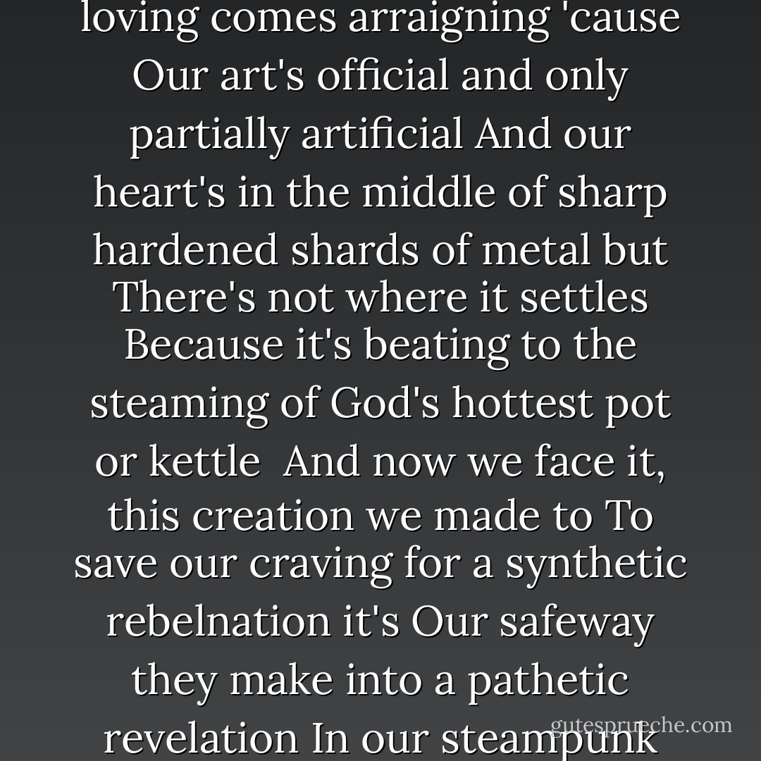 A steampunk nation<br />Baby pollution rises up then the loving comes arraigning 'cause<br />Our art's official and only partially artificial<br />And our heart's in the middle of sharp hardened shards of metal but<br />There's not where it settles<br />Because it's beating to the steaming of God's hottest pot or kettle<br /><br />And now we face it, this creation we made to<br />To save our craving for a synthetic rebelnation it's<br />Our safeway they make into a pathetic revelation<br />In our steampunk nation<br />Our steampunk nation - Criss Jami