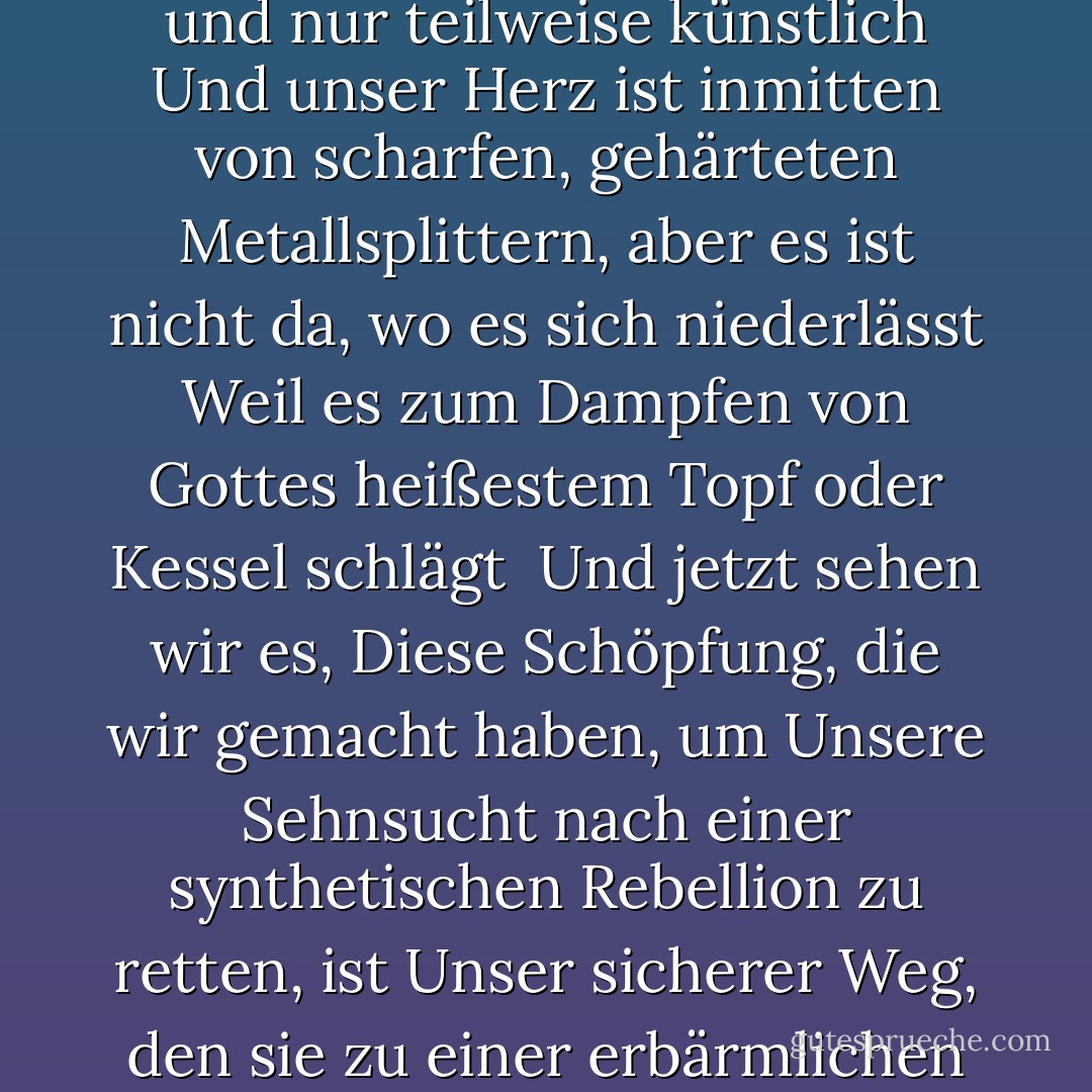 Eine Steampunk-Nation<br />Die Umweltverschmutzung erhebt sich, dann kommt die Liebe, denn<br />Unsere Kunst ist offiziell und nur teilweise künstlich<br />Und unser Herz ist inmitten von scharfen, gehärteten Metallsplittern, aber<br />es ist nicht da, wo es sich niederlässt<br />Weil es zum Dampfen von Gottes heißestem Topf oder Kessel schlägt<br /><br />Und jetzt sehen wir es, Diese Schöpfung, die wir gemacht haben, um<br />Unsere Sehnsucht nach einer synthetischen Rebellion zu retten, ist<br />Unser sicherer Weg, den sie zu einer erbärmlichen Offenbarung machen<br />In unserer Steampunk-Nation<br />Unsere Steampunk-Nation - Criss Jami<