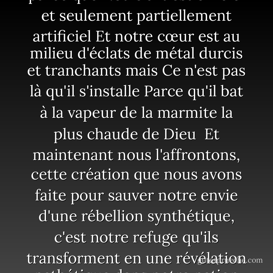 Une nation steampunk<br />La pollution des bébés s'élève, puis l'amour vient s'arracher parce que<br />Notre art est officiel et seulement partiellement artificiel<br />Et notre cœur est au milieu d'éclats de métal durcis et tranchants mais<br />Ce n'est pas là qu'il s'installe<br />Parce qu'il bat à la vapeur de la marmite la plus chaude de Dieu<br /><br />Et maintenant nous l'affrontons, cette création que nous avons faite pour sauver notre envie d'une rébellion synthétique, c'est<br />notre refuge qu'ils transforment en une révélation pathétique<br />dans notre nation steampunk<br />notre nation steampunk. - Criss Jami