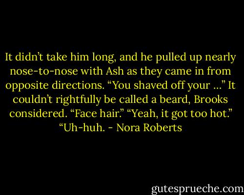 It didn’t take him long, and he pulled up nearly nose-to-nose with Ash as they came in from opposite directions.<br />“You shaved off your …” It couldn’t rightfully be called a beard, Brooks considered. “Face hair.”<br />“Yeah, it got too hot.”<br />“Uh-huh. - Nora Roberts