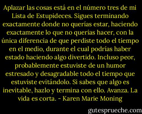Aplazar las cosas está en el número tres de mi Lista de Estupideces. Sigues terminando exactamente donde no querías estar, haciendo exactamente lo que no querías hacer, con la única diferencia de que perdiste todo el tiempo en el medio, durante el cual podrías haber estado haciendo algo divertido. Incluso peor, probablemente estuviste de un humor estresado y desagradable todo el tiempo que estuviste evitándolo. Si sabes que algo es inevitable, hazlo y termina con ello. Avanza. La vida es corta. - Karen Marie Moning