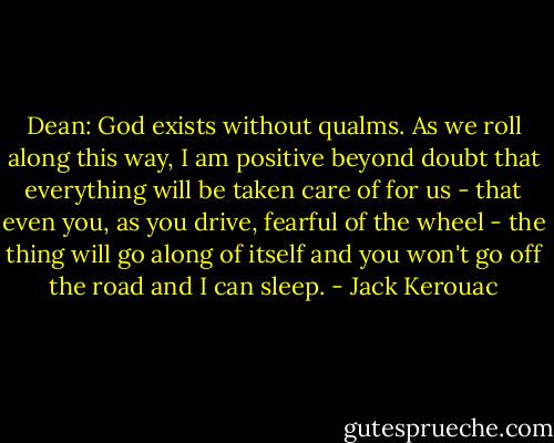 Dean: God exists without qualms. As we roll along this way, I am positive beyond doubt that everything will be taken care of for us - that even you, as you drive, fearful of the wheel - the thing will go along of itself and you won't go off the road and I can sleep. - Jack Kerouac