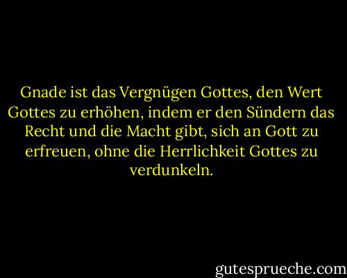 Gnade ist das Vergnügen Gottes, den Wert Gottes zu erhöhen, indem er den Sündern das Recht und die Macht gibt, sich an Gott zu erfreuen, ohne die Herrlichkeit Gottes zu verdunkeln. - John Piper<