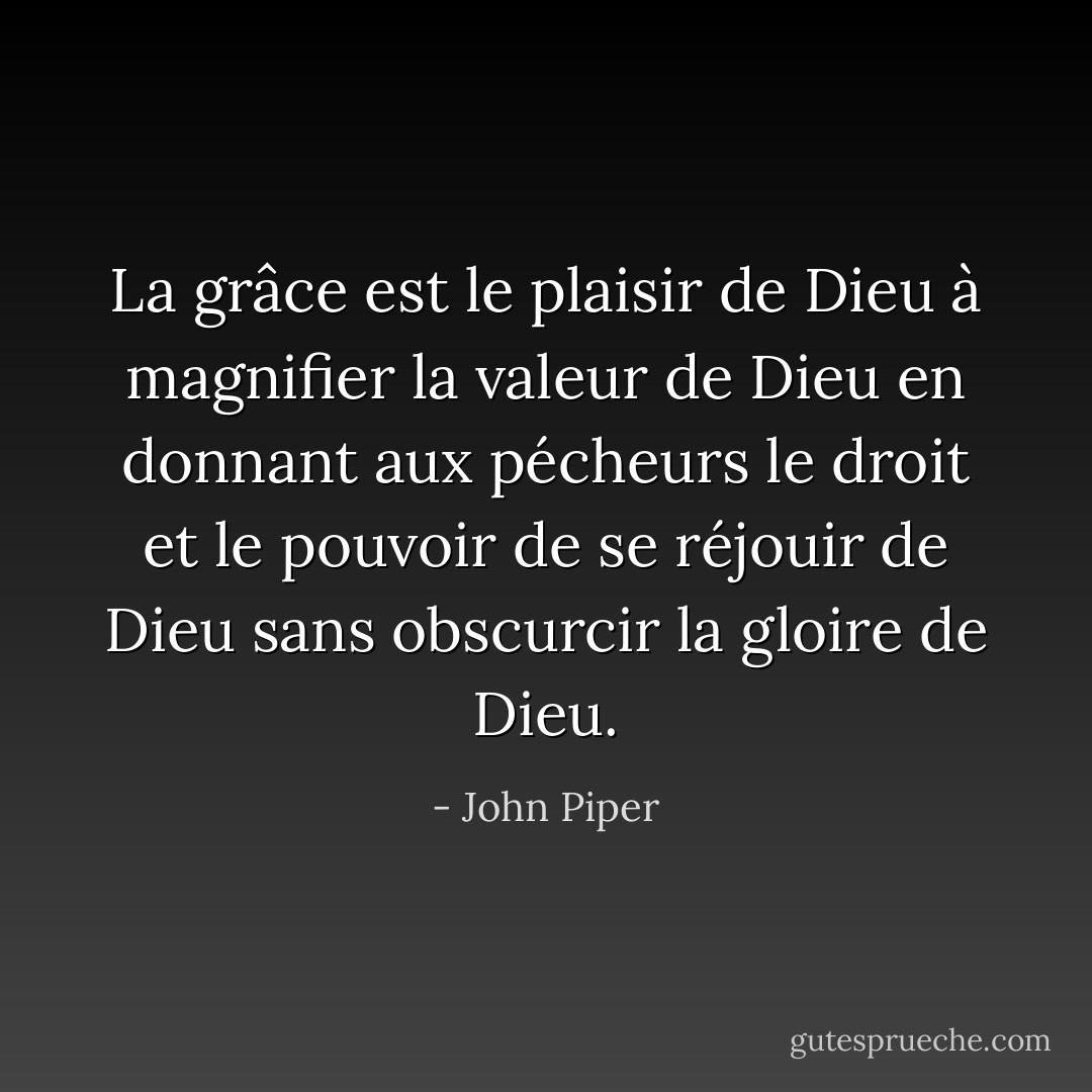 La grâce est le plaisir de Dieu à magnifier la valeur de Dieu en donnant aux pécheurs le droit et le pouvoir de se réjouir de Dieu sans obscurcir la gloire de Dieu. - John Piper