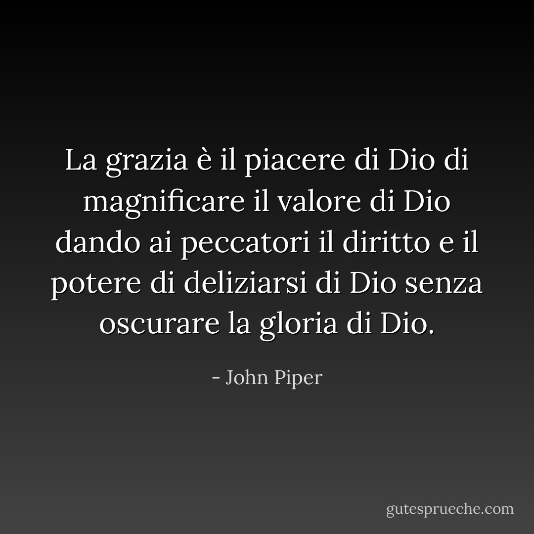 La grazia è il piacere di Dio di magnificare il valore di Dio dando ai peccatori il diritto e il potere di deliziarsi di Dio senza oscurare la gloria di Dio. - John Piper