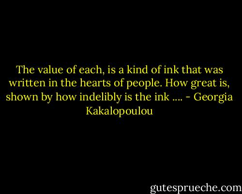 The value of each, is a kind of ink that was written in the hearts of people. How great is, shown by how indelibly is the ink .... - Georgia Kakalopoulou