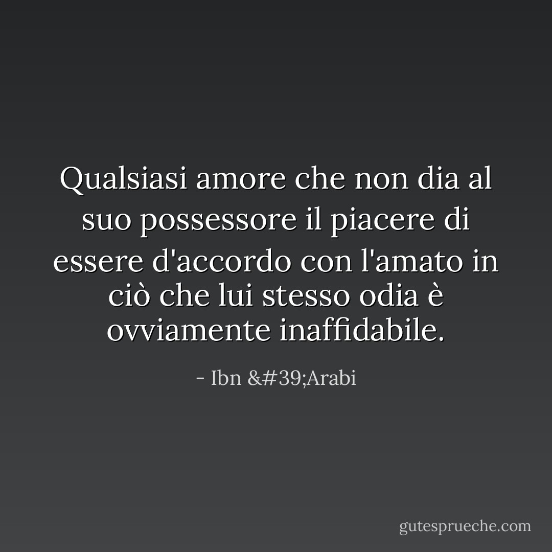 Qualsiasi amore che non dia al suo possessore il piacere di essere d'accordo con l'amato in ciò che lui stesso odia è ovviamente inaffidabile. - Ibn 'Arabi