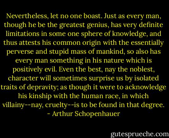 Nevertheless, let no one boast. Just as every man, though he be the greatest genius, has very definite limitations in some one sphere of knowledge, and thus attests his common origin with the essentially perverse and stupid mass of mankind, so also has every man something in his nature which is positively evil. Even the best, nay the noblest, character will sometimes surprise us by isolated traits of depravity; as though it were to acknowledge his kinship with the human race, in which villainy--nay, cruelty--is to be found in that degree. - Arthur Schopenhauer