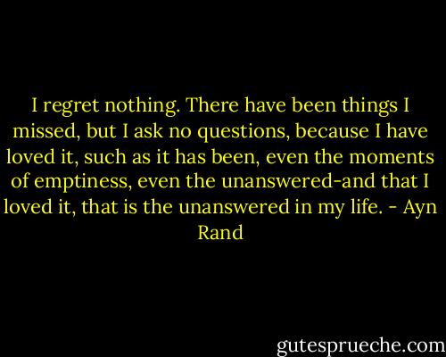 I regret nothing. There have been things I missed, but I ask no questions, because I have loved it, such as it has been, even the moments of emptiness, even the unanswered-and that I loved it, that is the unanswered in my life. - Ayn Rand