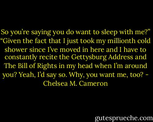 So you’re saying you do want to sleep<br />with me?”<br />“Given the fact that I just took my millionth<br />cold shower since I’ve moved in here and<br />I have to constantly recite the Gettysburg<br />Address and The Bill of Rights in my head<br />when I’m around you? Yeah, I’d say so.<br />Why, you want me, too? - Chelsea M. Cameron