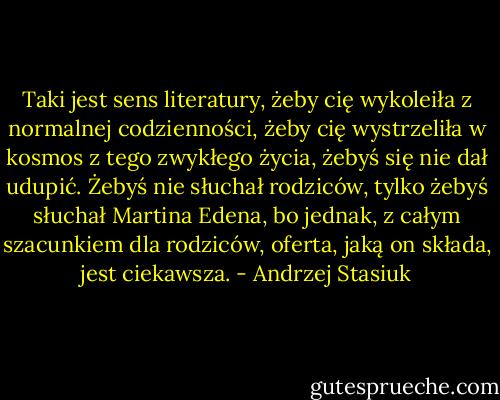 Taki jest sens literatury, żeby cię wykoleiła z normalnej codzienności, żeby cię wystrzeliła w kosmos z tego zwykłego życia, żebyś się nie dał udupić. Żebyś nie słuchał rodziców, tylko żebyś słuchał Martina Edena, bo jednak, z całym szacunkiem dla rodziców, oferta, jaką on składa, jest ciekawsza. - Andrzej Stasiuk