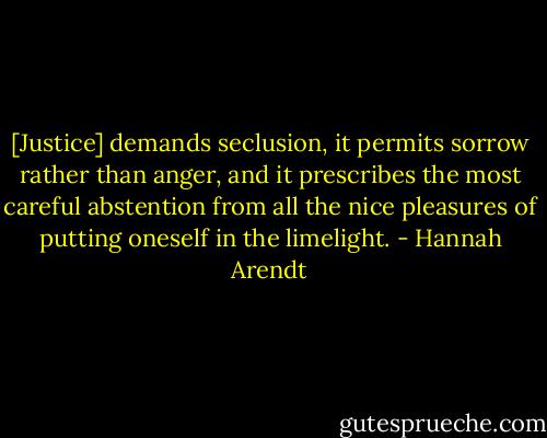 [Justice] demands seclusion, it permits sorrow rather than anger, and it prescribes the most careful abstention from all the nice pleasures of putting oneself in the limelight. - Hannah Arendt