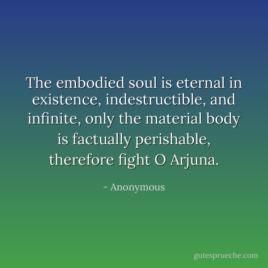 The embodied soul is eternal in existence, indestructible, and infinite, only the material body is factually perishable, therefore fight O Arjuna. - Anonymous