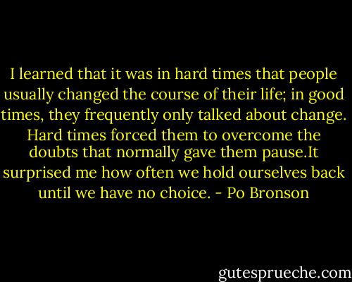 I learned that it was in hard times that people usually changed the course of their life; in good times, they frequently only talked about change. Hard times forced them to overcome the doubts that normally gave them pause.It surprised me how often we hold ourselves back until we have no choice. - Po Bronson