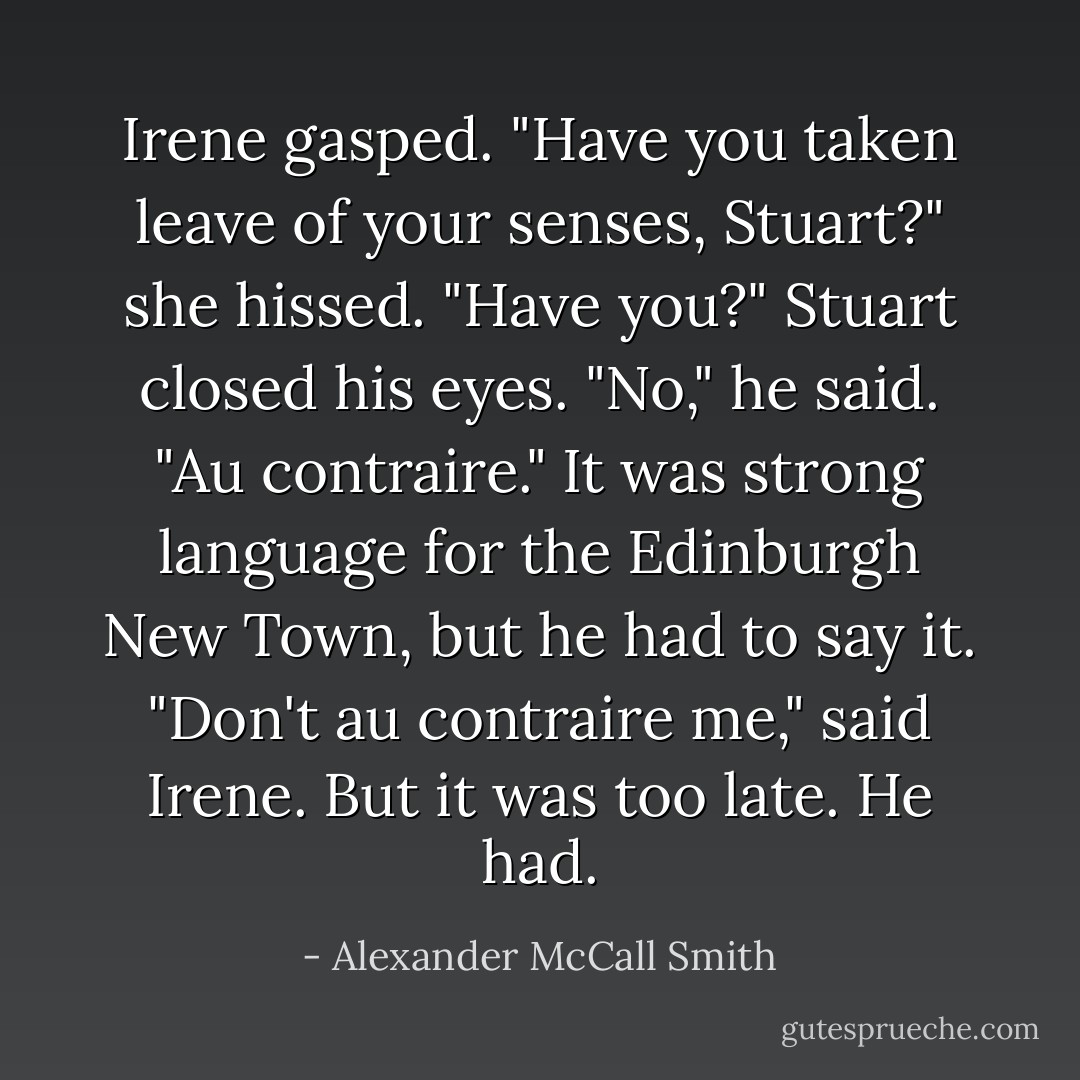 Irene gasped. "Have you taken leave of your senses, Stuart?" she hissed. "Have you?"<br />Stuart closed his eyes.<br />"No," he said. "Au contraire." It was strong language for the Edinburgh New Town, but he had to say it.<br />"Don't au contraire me," said Irene.<br />But it was too late. He had. - Alexander McCall Smith