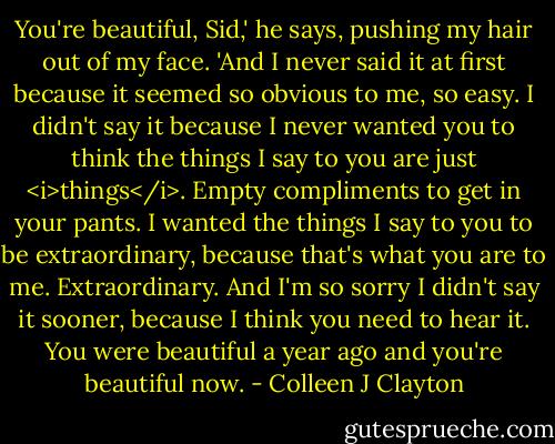 You're beautiful, Sid,' he says, pushing my hair out of my face. 'And I never said it at first because it seemed so obvious to me, so easy. I didn't say it because I never wanted you to think the things I say to you are just <i>things</i>. Empty compliments to get in your pants. I wanted the things I say to you to be extraordinary, because that's what you are to me. Extraordinary. And I'm so sorry I didn't say it sooner, because I think you need to hear it. You were beautiful a year ago and you're beautiful now. - Colleen J Clayton