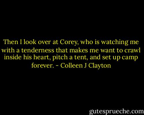 Then I look over at Corey, who is watching me with a tenderness that makes me want to crawl inside his heart, pitch a tent, and set up camp forever. - Colleen J Clayton