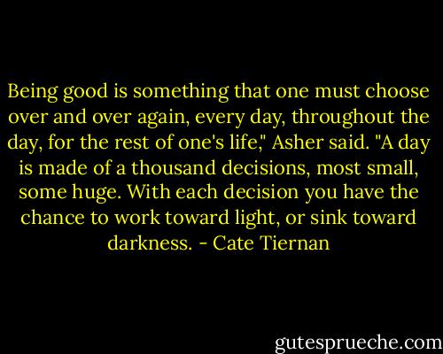 Being good is something that one must choose over and over again, every day, throughout the day, for the rest of one's life," Asher said. "A day is made of a thousand decisions, most small, some huge. With each decision you have the chance to work toward light, or sink toward darkness. - Cate Tiernan