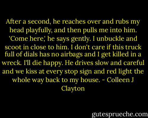 After a second, he reaches over and rubs my head playfully, and then pulls me into him. 'Come here,' he says gently. I unbuckle and scoot in close to him. I don't care if this truck full of dials has no airbags and I get killed in a wreck. I'll die happy. He drives slow and careful and we kiss at every stop sign and red light the whole way back to my house. - Colleen J Clayton