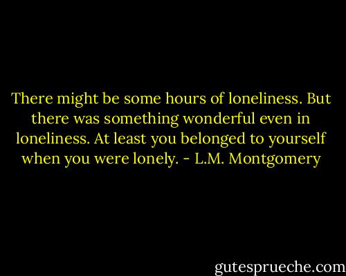 There might be some hours of loneliness. But there was something wonderful even in loneliness. At least you belonged to yourself when you were lonely. - L.M. Montgomery