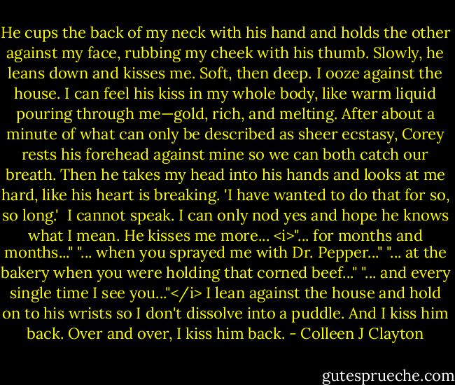 He cups the back of my neck with his hand and holds the other against my face, rubbing my cheek with his thumb. Slowly, he leans down and kisses me.<br />Soft, then deep.<br />I ooze against the house. I can feel his kiss in my whole body, like warm liquid pouring through me—gold, rich, and melting. After about a minute of what can only be described as sheer ecstasy, Corey rests his forehead against mine so we can both catch our breath. Then he takes my head into his hands and looks at me hard, like his heart is breaking.<br />'I have wanted to do that for so, so long.' <br />I cannot speak. I can only nod yes and hope he knows what I mean. He kisses me more...<br /><i>"... for months and months..."<br />"... when you sprayed me with Dr. Pepper..."<br />"... at the bakery when you were holding that corned beef..."<br />"... and every single time I see you..."</i><br />I lean against the house and hold on to his wrists so I don't dissolve into a puddle. And I kiss him back. Over and over, I kiss him back. - Colleen J Clayton