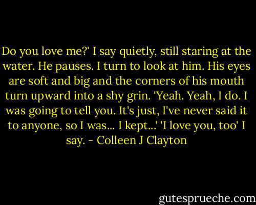 Do you love me?' I say quietly, still staring at the water.<br />He pauses. I turn to look at him. His eyes are soft and big and the corners of his mouth turn upward into a shy grin.<br />'Yeah. Yeah, I do. I was going to tell you. It's just, I've never said it to anyone, so I was... I kept...'<br />'I love you, too' I say. - Colleen J Clayton