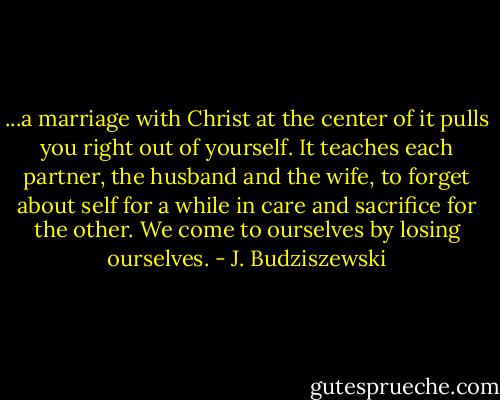 ...a marriage with Christ at the center of it pulls you right out of yourself. It teaches each partner, the husband and the wife, to forget about self for a while in care and sacrifice for the other. We come to ourselves by losing ourselves. - J. Budziszewski