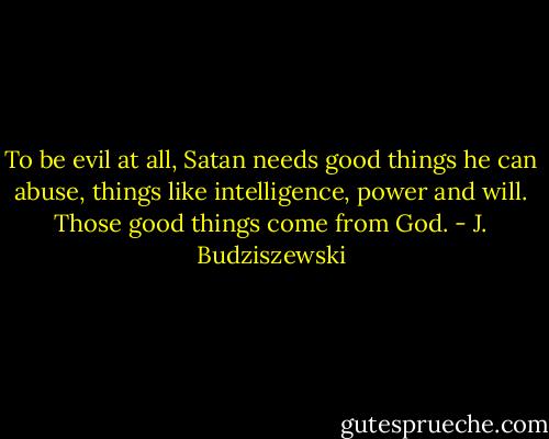 To be evil at all, Satan needs good things he can abuse, things like intelligence, power and will. Those good things come from God. - J. Budziszewski