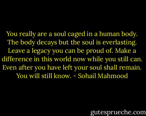 You really are a soul caged in a human body. The body decays but the soul is everlasting. Leave a legacy you can be proud of. Make a difference in this world now while you still can. Even after you have left your soul shall remain. You will still know. - Sohail Mahmood