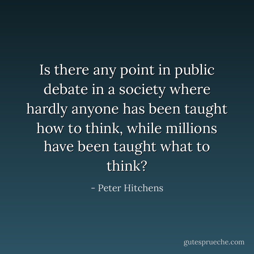 Is there any point in public debate in a society where hardly anyone has been taught how to think, while millions have been taught what to think? - Peter Hitchens