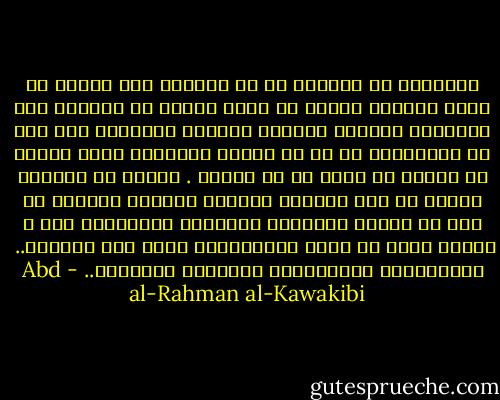 المستبد لا يستغنى عن أن يستمجد بعض افراد من ضعاف القلوب الذين هم كبقر الجنة لا ينطحون ولا يرمحون، يتخذهم كنموذج البائع الغشاش، على انه لا يستعملهم في شئ من مهامه فيكونون لديه كمصحف في خمارة او سبحة في يد زنديق . وربما لا يستخدم بعضهم في بعض الشئون تغليطآ لأذهان العامة في أنه لا يتعمد استخدام الأراذل والأسافل فقط ، ولهذا يقال أن دولة الاستبداد دولة بله واوغاد..<br /><br />عبدالرحمن الكواكبي، الاعمال الكاملة.. - Abd al-Rahman al-Kawakibi