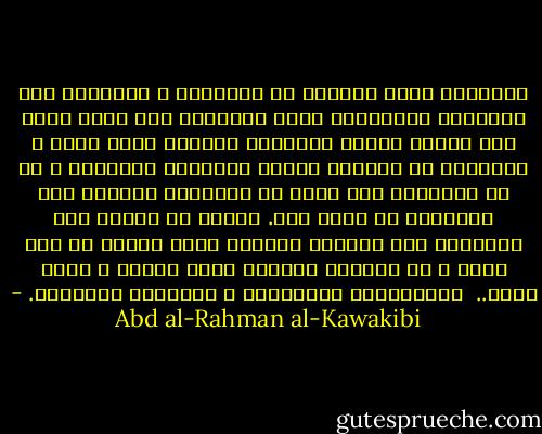 المستبد يجرب احيانا في المناصب و المراتب بعض العقلاء الاذكياء ايضآ اغترارآ منه بأنه يقوى على تليين طينته وتشكيله بالشكل الذي يريد ، فيكونون له اعوانآ خبثاء ينفعونه بدهائهم ، ثم هو التجربة خاب ويئس من افسادهم يتبادر الي ابعادهم أو ينكل بهم. ولهذا لا يستقر عند المستبد الا الجاهل العاجز الذي يعبده من دون الله ، أو الخبيث الخائن الذى يرضيه و يغضب الله..<br /><br />عبدالرحمن الكواكبي ، الاعمال الكاملة. - Abd al-Rahman al-Kawakibi