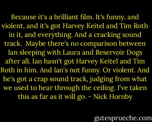 Because it's a brilliant film. It's funny, and violent, and it's got Harvey Keitel and Tim Roth in it, and everything. And a cracking sound track.<br /><br />Maybe there's no comparison between Ian sleeping with Laura and Reservoir Dogs after all. Ian hasn't got Harvey Keitel and Tim Roth in him. And Ian's not funny. Or violent. And he's got a crap sound track, judging from what we used to hear through the ceiling. I've taken this as far as it will go. - Nick Hornby