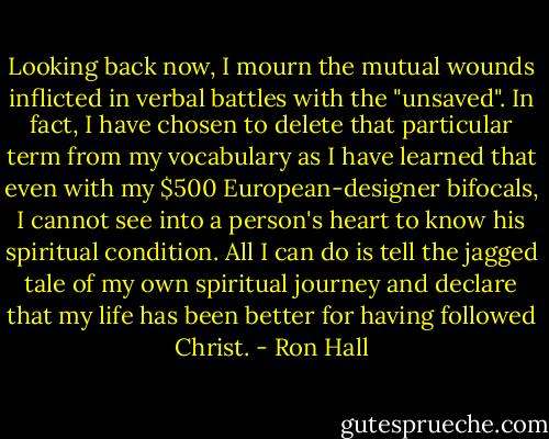 Looking back now, I mourn the mutual wounds inflicted in verbal battles with the "unsaved". In fact, I have chosen to delete that particular term from my vocabulary as I have learned that even with my $500 European-designer bifocals, I cannot see into a person's heart to know his spiritual condition. All I can do is tell the jagged tale of my own spiritual journey and declare that my life has been better for having followed Christ. - Ron Hall